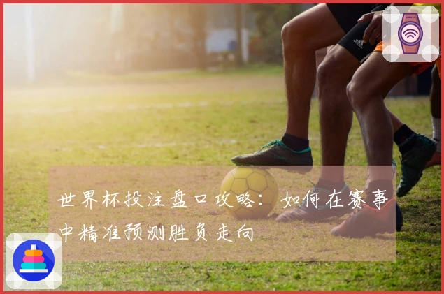 世界杯投注盘口攻略：如何在赛事中精准预测胜负走向